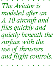 The Aviator is modeled after an A-10 aircraft and flies quickly and quietly beneath the surface with the use of thrusters and flight controls.